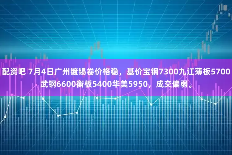 配资吧 7月4日广州镀锡卷价格稳，基价宝钢7300九江薄板5700武钢6600衡板5400华美5950，成交偏弱。