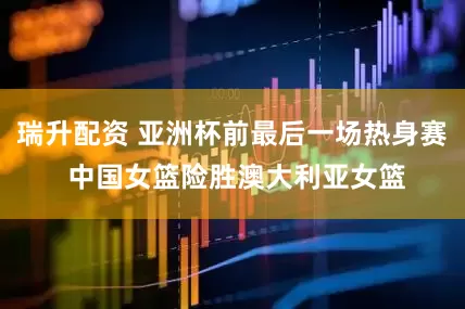 瑞升配资 亚洲杯前最后一场热身赛 中国女篮险胜澳大利亚女篮