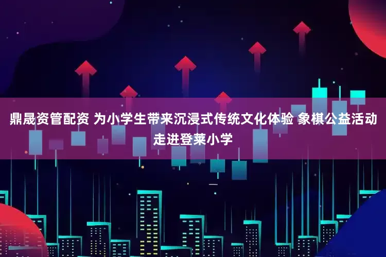 鼎晟资管配资 为小学生带来沉浸式传统文化体验 象棋公益活动走进登莱小学