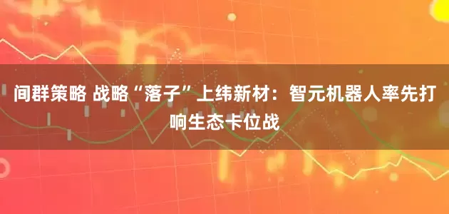 间群策略 战略“落子”上纬新材：智元机器人率先打响生态卡位战