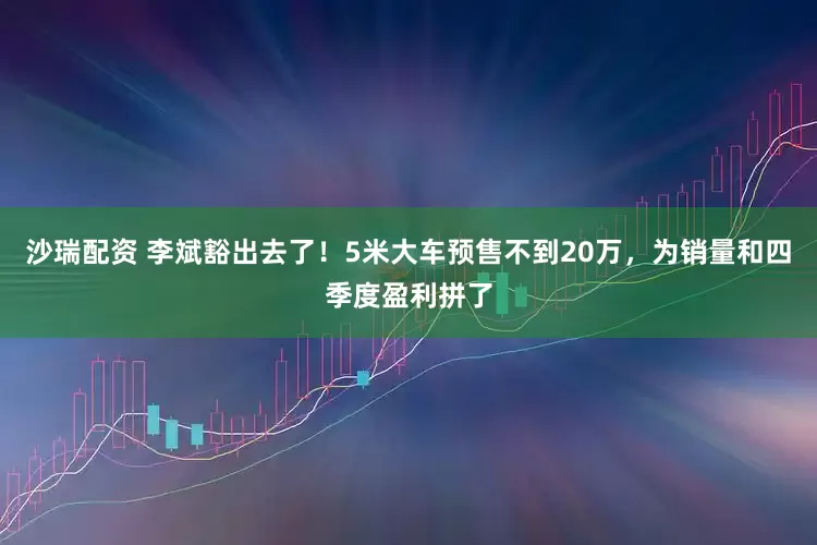 沙瑞配资 李斌豁出去了！5米大车预售不到20万，为销量和四季度盈利拼了