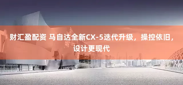 财汇盈配资 马自达全新CX-5迭代升级，操控依旧，设计更现代