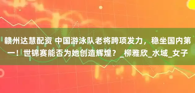 赣州达慧配资 中国游泳队老将跨项发力，稳坐国内第一！世锦赛能否为她创造辉煌？_柳雅欣_水域_女子