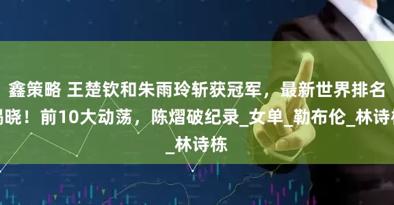 鑫策略 王楚钦和朱雨玲斩获冠军，最新世界排名揭晓！前10大动荡，陈熠破纪录_女单_勒布伦_林诗栋