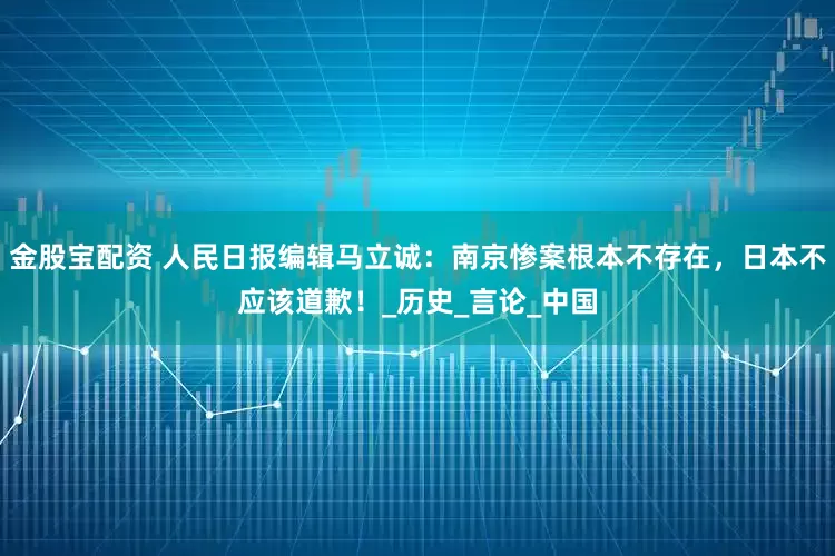 金股宝配资 人民日报编辑马立诚：南京惨案根本不存在，日本不应该道歉！_历史_言论_中国