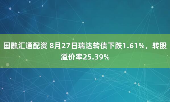 国融汇通配资 8月27日瑞达转债下跌1.61%，转股溢价率25.39%