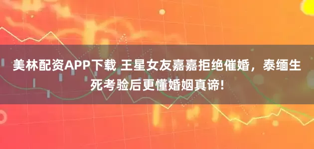 美林配资APP下载 王星女友嘉嘉拒绝催婚，泰缅生死考验后更懂婚姻真谛!
