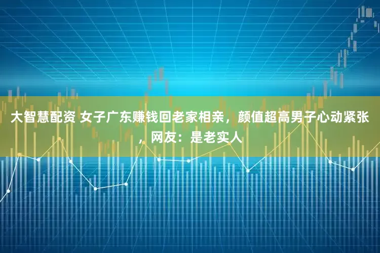 大智慧配资 女子广东赚钱回老家相亲，颜值超高男子心动紧张，网友：是老实人
