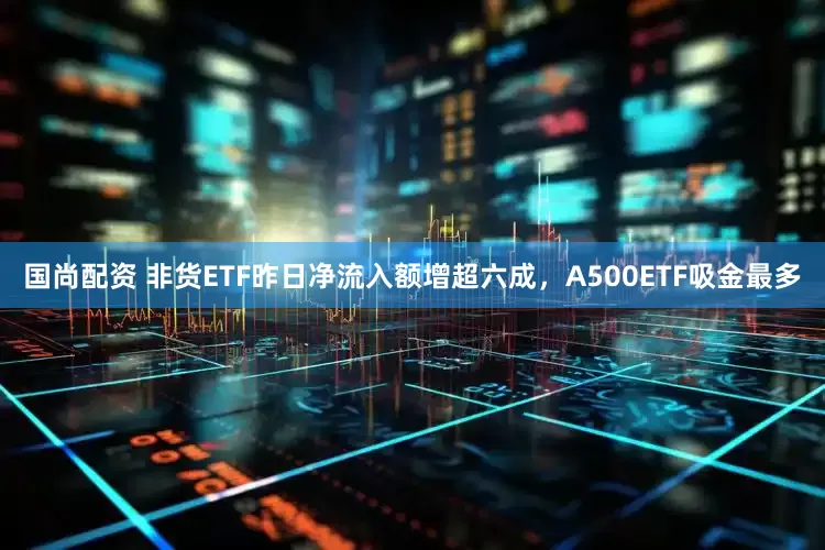 国尚配资 非货ETF昨日净流入额增超六成，A500ETF吸金最多
