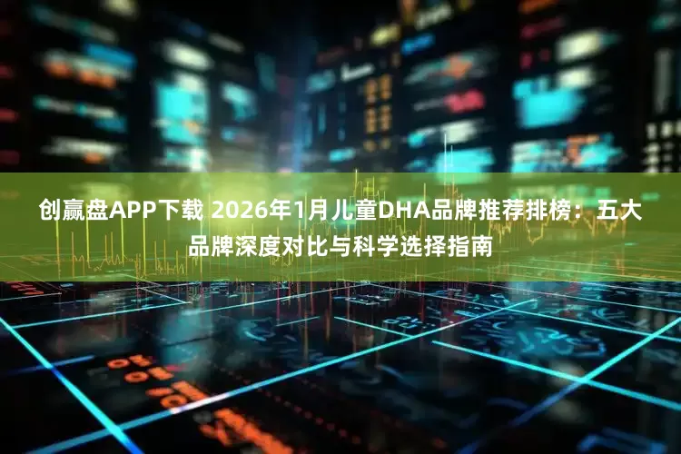 创赢盘APP下载 2026年1月儿童DHA品牌推荐排榜：五大品牌深度对比与科学选择指南