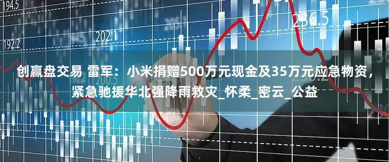 创赢盘交易 雷军：小米捐赠500万元现金及35万元应急物资，紧急驰援华北强降雨救灾_怀柔_密云_公益