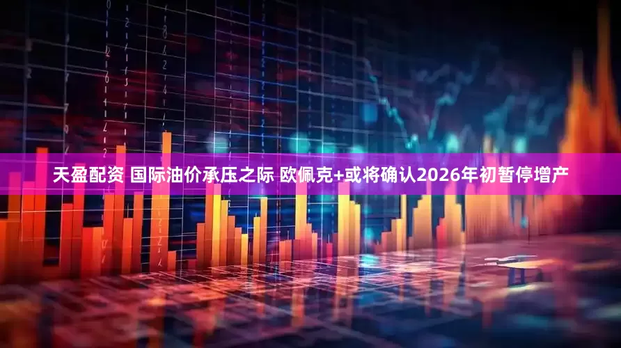 天盈配资 国际油价承压之际 欧佩克+或将确认2026年初暂停增产