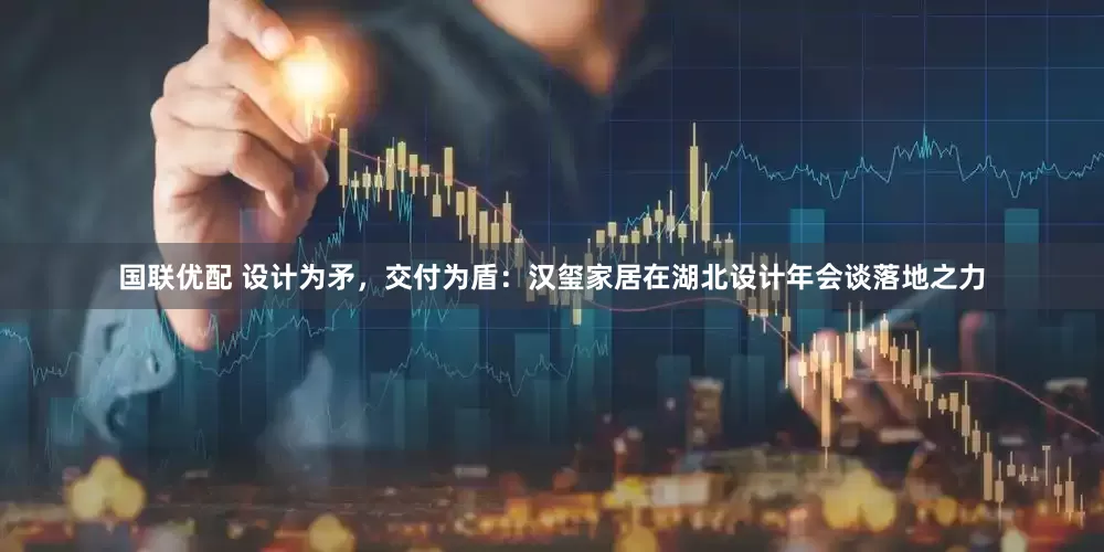国联优配 设计为矛，交付为盾：汉玺家居在湖北设计年会谈落地之力