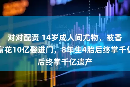 对对配资 14岁成人间尤物，被香港首富花10亿娶进门，8年生4胎后终掌千亿遗产