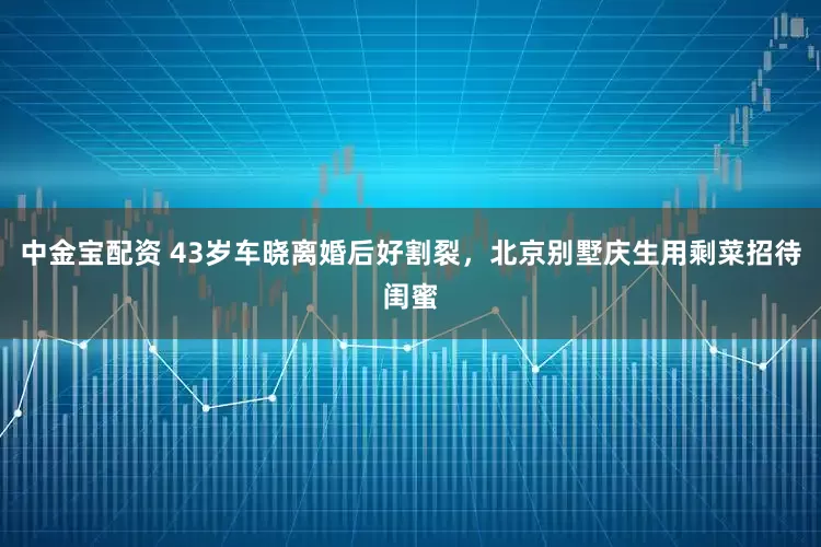中金宝配资 43岁车晓离婚后好割裂，北京别墅庆生用剩菜招待闺蜜
